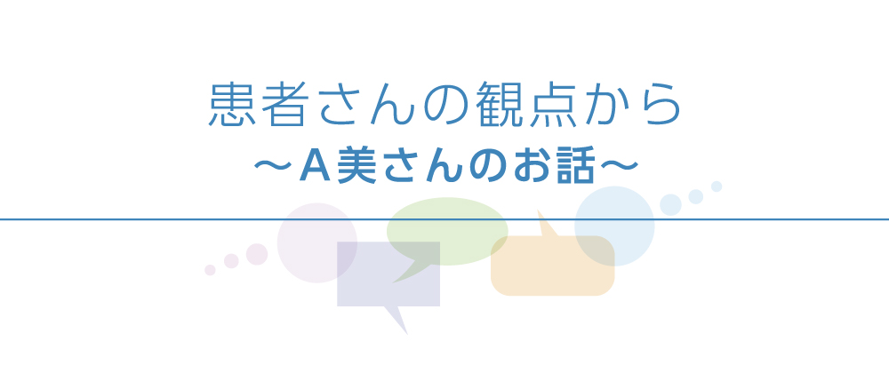 患者さんと医師の座談会　患者さんの観点から～A美さんのお話～