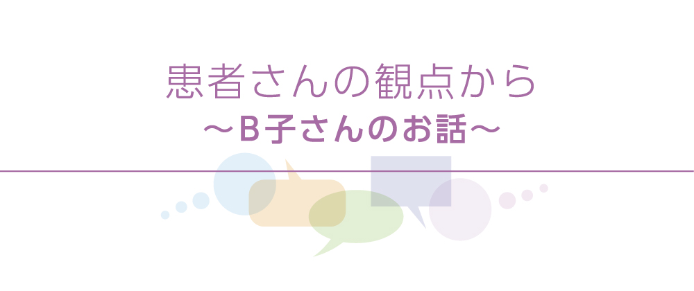 患者さんと医師の座談会　患者さんの観点から 〜 B子さんのお話〜