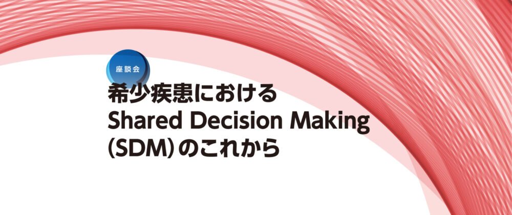 座談会：希少疾患におけるShared Decision Making（SDM）のこれから